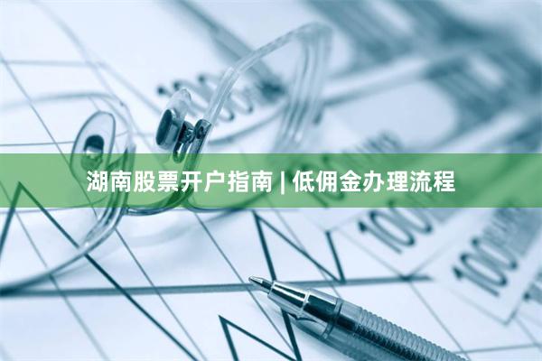 湖南股票开户指南 | 低佣金办理流程